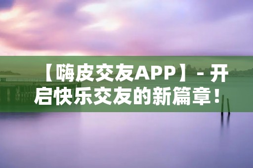 【嗨皮交友APP】- 开启快乐交友的新篇章！