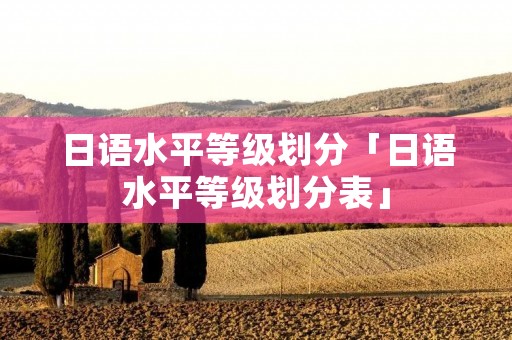 日语水平等级划分「日语水平等级划分表」