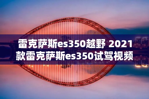 雷克萨斯es350越野 2021款雷克萨斯es350试驾视频 雷克萨斯es350越野 2021款雷克萨斯es350试驾视频