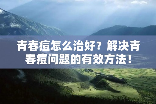 青春痘怎么治好？解决青春痘问题的有效方法！