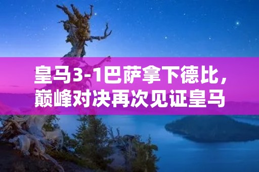 皇马3-1巴萨拿下德比,巅峰对决再次见证皇马的统治力 皇马3-1巴萨拿下德比,巅峰对决再次见证皇马的统治力