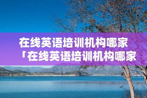 在线英语培训机构哪家「在线英语培训机构哪家好,国内最好的培训机构排名一览」