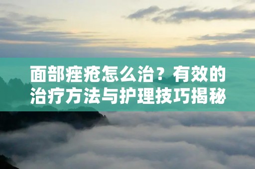 面部痤疮怎么治？有效的治疗方法与护理技巧揭秘