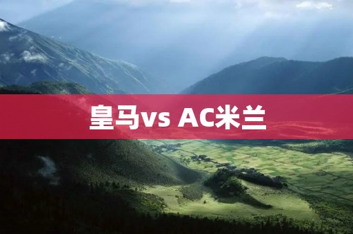 皇马vs AC米兰:欧洲豪门碰撞的较量 皇马vs AC米兰:欧洲豪门碰撞的较量