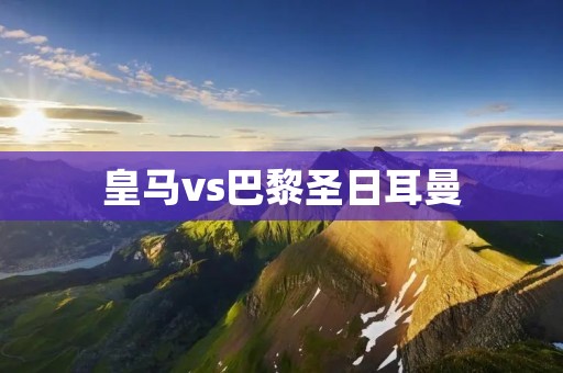皇马vs巴黎圣日耳曼：欧冠巅峰对决的激烈角逐