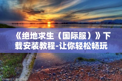 《绝地求生(国际服)》下载安装教程-让你轻松畅玩吃鸡游戏