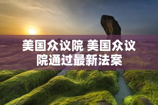 美国众议院 美国众议院通过最新法案