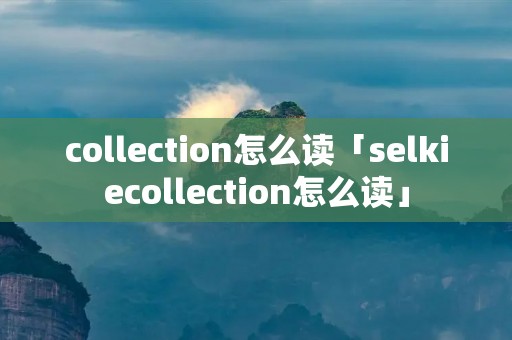 collection怎么读「selkiecollection怎么读」