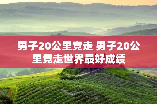 男子20公里竞走 男子20公里竞走世界最好成绩 男子20公里竞走 男子20公里竞走世界最好成绩