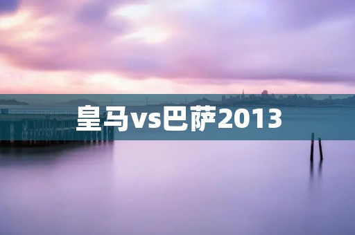 皇马vs巴萨2013:经典对决的回顾与分析 皇马vs巴萨2013:经典对决的回顾与分析