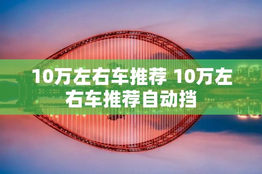 10万左右车推荐 10万左右车推荐自动挡 10万左右车推荐 10万左右车推荐自动挡