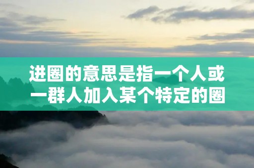 进圈的意思是指一个人或一群人加入某个特定的圈子或群体。这个圈子可以是一个社交圈子、一个兴趣圈子、一个职业圈子等等。进圈有时候是出于个人兴趣,有时候是为了扩大人脉,有时候是为了获得更多机会和资源。无论是什么原因,进圈都是一个与他人互动和交流的过程。 进圈的意思是指一个人或一群人加入某个特定的圈子或群体。这个圈子可以是一个社交圈子、一个兴趣圈子、一个职业圈子等等。进圈有时候是出于个人兴趣,有时候是为了扩大人脉,有时候是为了获得更多机会和资源。无论是什么原因,进圈都是一个与他人互动和交流的过程。