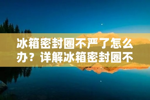 冰箱密封圈不严了怎么办?详解冰箱密封圈不严的原因及解决方法 冰箱密封圈不严了怎么办?详解冰箱密封圈不严的原因及解决方法