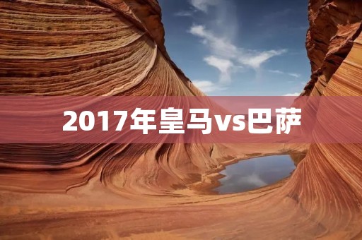 2017年皇马vs巴萨:西班牙足坛经典之战 2017年皇马vs巴萨:西班牙足坛经典之战