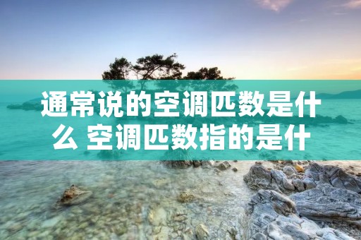 通常说的空调匹数是什么 空调匹数指的是什么