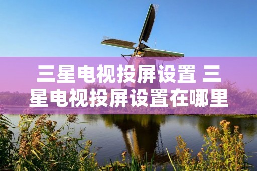 三星电视投屏设置 三星电视投屏设置在哪里打开 三星电视投屏设置 三星电视投屏设置在哪里打开