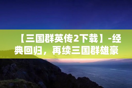 【三国群英传2下载】-经典回归，再续三国群雄豪情