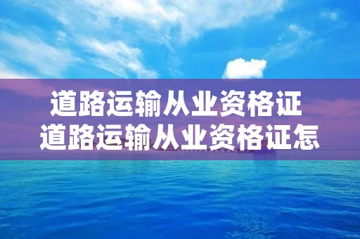 道路运输从业资格证 道路运输从业资格证怎么考 道路运输从业资格证 道路运输从业资格证怎么考