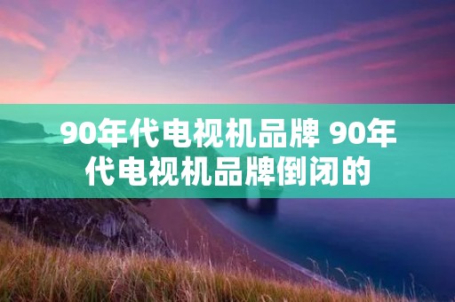 90年代电视机品牌 90年代电视机品牌倒闭的