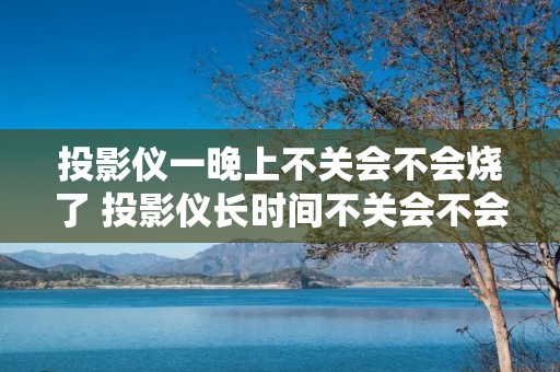 投影仪一晚上不关会不会烧了 投影仪长时间不关会不会坏 投影仪一晚上不关会不会烧了 投影仪长时间不关会不会坏