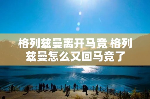 格列兹曼离开马竞 格列兹曼怎么又回马竞了 格列兹曼离开马竞 格列兹曼怎么又回马竞了