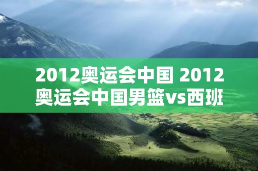 2012奥运会中国 2012奥运会中国男篮vs西班牙