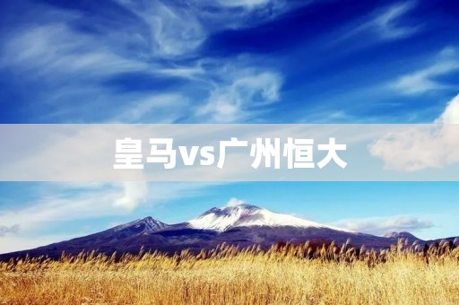皇马vs广州恒大：欧洲豪门与亚洲力量的对决