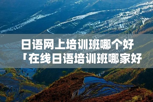 日语网上培训班哪个好「在线日语培训班哪家好」