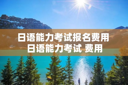 日语能力考试报名费用 日语能力考试 费用 日语能力考试报名费用 日语能力考试 费用