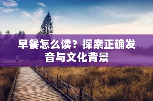 早餐怎么读?探索正确发音与文化背景 早餐怎么读?探索正确发音与文化背景