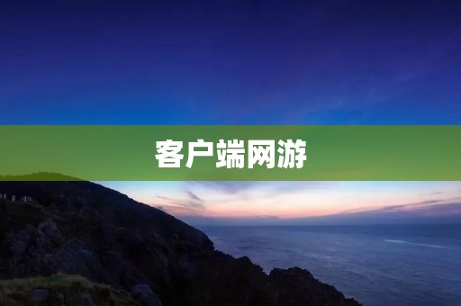 客户端网游:为什么依然是玩家心中的最爱?