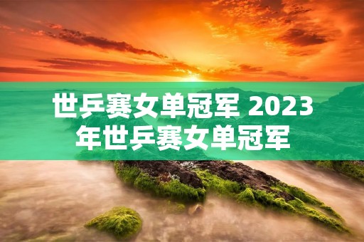 世乒赛女单冠军 2023年世乒赛女单冠军 世乒赛女单冠军 2023年世乒赛女单冠军