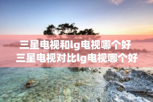 三星电视和lg电视哪个好 三星电视对比lg电视哪个好