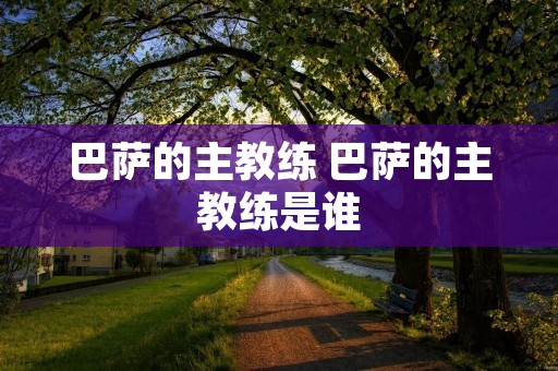 巴萨的主教练 巴萨的主教练是谁 巴萨的主教练 巴萨的主教练是谁