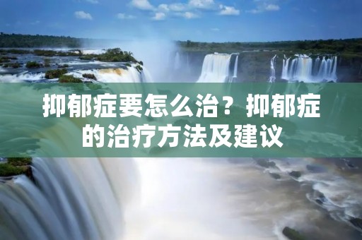 抑郁症要怎么治?抑郁症的治疗方法及建议