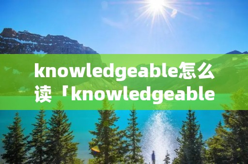 knowledgeable怎么读「knowledgeable的读音」