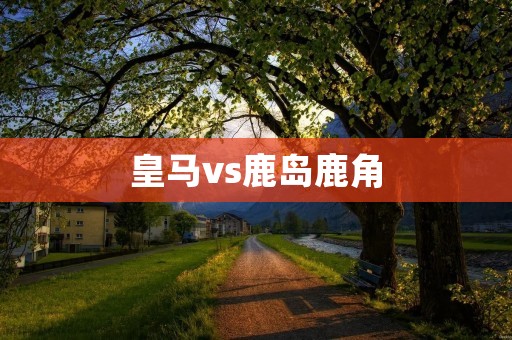 皇马vs鹿岛鹿角:一场精彩对决的回顾与分析 皇马vs鹿岛鹿角:一场精彩对决的回顾与分析