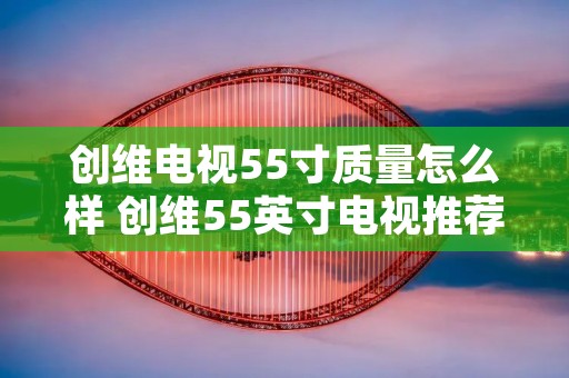 创维电视55寸质量怎么样 创维55英寸电视推荐