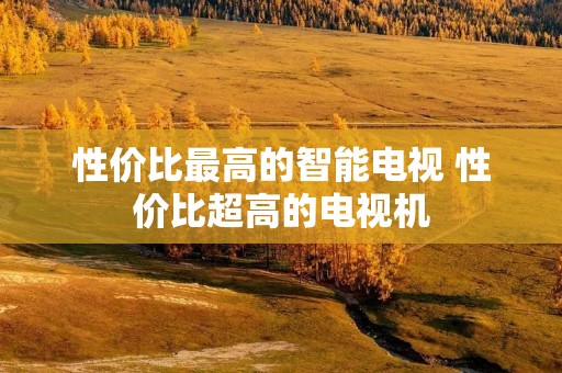 性价比最高的智能电视 性价比超高的电视机 性价比最高的智能电视 性价比超高的电视机