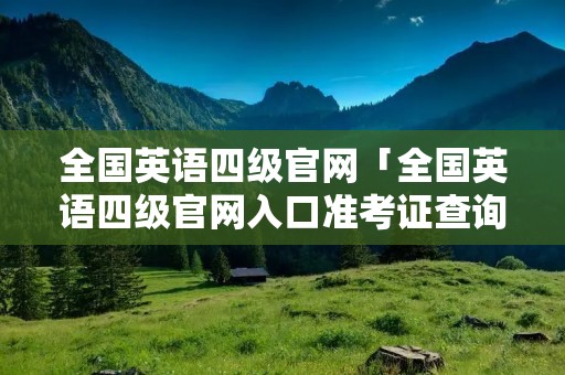 全国英语四级官网「全国英语四级官网入口准考证查询」 全国英语四级官网「全国英语四级官网入口准考证查询」
