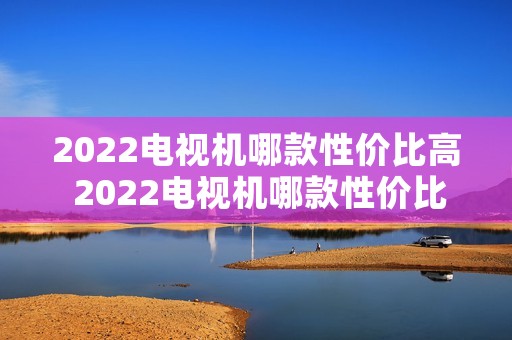 2022电视机哪款性价比高 2022电视机哪款性价比高又好用