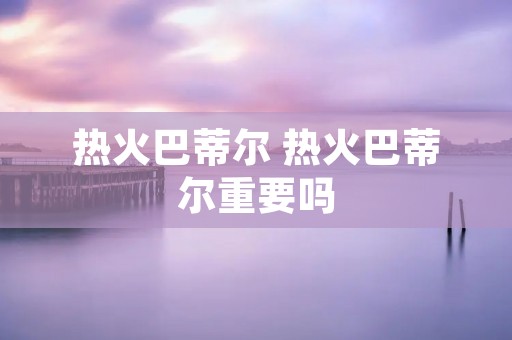 热火巴蒂尔 热火巴蒂尔重要吗 热火巴蒂尔 热火巴蒂尔重要吗