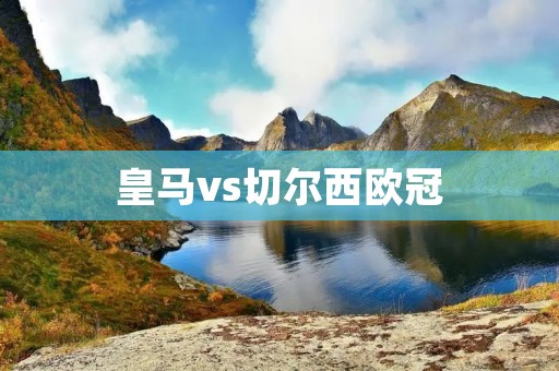 皇马vs切尔西欧冠:西班牙与英格兰的豪门对决 皇马vs切尔西欧冠:西班牙与英格兰的豪门对决