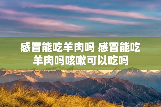 感冒能吃羊肉吗 感冒能吃羊肉吗咳嗽可以吃吗 感冒能吃羊肉吗 感冒能吃羊肉吗咳嗽可以吃吗