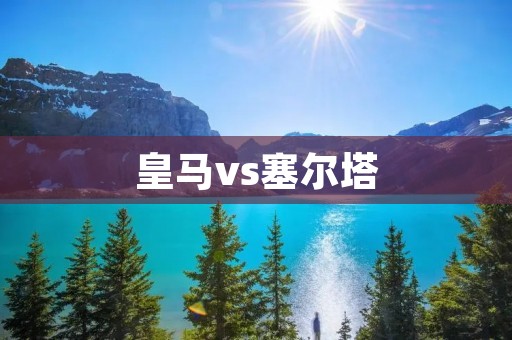 皇马vs塞尔塔:一场激烈角逐的回顾 皇马vs塞尔塔:一场激烈角逐的回顾