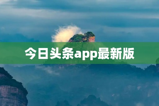 今日头条app最新版：全面升级，精彩资讯一触即达！