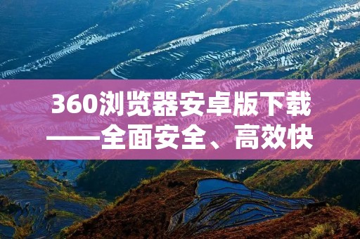360浏览器安卓版下载——全面安全、高效快捷的浏览体验