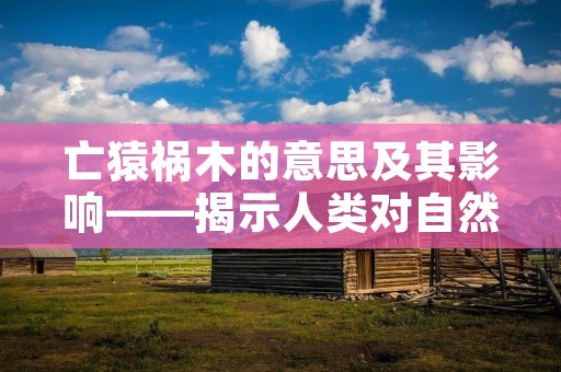 亡猿祸木的意思及其影响——揭示人类对自然的破坏与后果