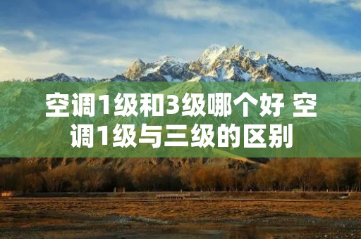 空调1级和3级哪个好 空调1级与三级的区别 空调1级和3级哪个好 空调1级与三级的区别