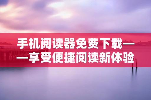 手机阅读器免费下载——享受便捷阅读新体验 手机阅读器免费下载——享受便捷阅读新体验